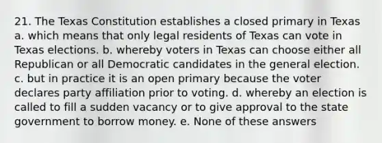 21. The Texas Constitution establishes a closed primary in Texas a. which means that only legal residents of Texas can vote in Texas elections. b. whereby voters in Texas can choose either all Republican or all Democratic candidates in the general election. c. but in practice it is an open primary because the voter declares party affiliation prior to voting. d. whereby an election is called to fill a sudden vacancy or to give approval to the state government to borrow money. e. None of these answers