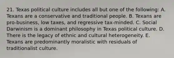 21. Texas political culture includes all but one of the following: A. Texans are a conservative and traditional people. B. Texans are pro-business, low taxes, and regressive tax-minded. C. Social Darwinism is a dominant philosophy in Texas political culture. D. There is the legacy of ethnic and cultural heterogeneity. E. Texans are predominantly moralistic with residuals of traditionalist culture.