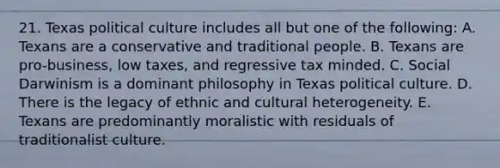 21. Texas political culture includes all but one of the following: A. Texans are a conservative and traditional people. B. Texans are pro-business, low taxes, and regressive tax minded. C. Social Darwinism is a dominant philosophy in Texas political culture. D. There is the legacy of ethnic and cultural heterogeneity. E. Texans are predominantly moralistic with residuals of traditionalist culture.