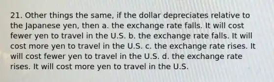 21. Other things the same, if the dollar depreciates relative to the Japanese yen, then a. the exchange rate falls. It will cost fewer yen to travel in the U.S. b. the exchange rate falls. It will cost more yen to travel in the U.S. c. the exchange rate rises. It will cost fewer yen to travel in the U.S. d. the exchange rate rises. It will cost more yen to travel in the U.S.