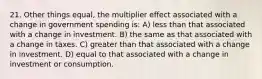 21. Other things equal, the multiplier effect associated with a change in government spending is: A) less than that associated with a change in investment. B) the same as that associated with a change in taxes. C) greater than that associated with a change in investment. D) equal to that associated with a change in investment or consumption.