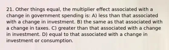 21. Other things equal, the multiplier effect associated with a change in government spending is: A) less than that associated with a change in investment. B) the same as that associated with a change in taxes. C) greater than that associated with a change in investment. D) equal to that associated with a change in investment or consumption.