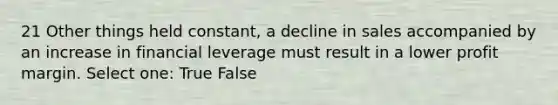 21 Other things held constant, a decline in sales accompanied by an increase in financial leverage must result in a lower profit margin. Select one: True False