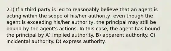 21) If a third party is led to reasonably believe that an agent is acting within the scope of his/her authority, even though the agent is exceeding his/her authority, the principal may still be bound by the agent's actions. In this case, the agent has bound the principal by A) implied authority. B) apparent authority. C) incidental authority. D) express authority.