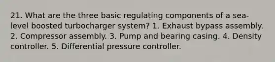 21. What are the three basic regulating components of a sea-level boosted turbocharger system? 1. Exhaust bypass assembly. 2. Compressor assembly. 3. Pump and bearing casing. 4. Density controller. 5. Differential pressure controller.