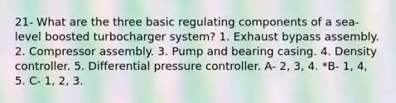 21- What are the three basic regulating components of a sea-level boosted turbocharger system? 1. Exhaust bypass assembly. 2. Compressor assembly. 3. Pump and bearing casing. 4. Density controller. 5. Differential pressure controller. A- 2, 3, 4. *B- 1, 4, 5. C- 1, 2, 3.