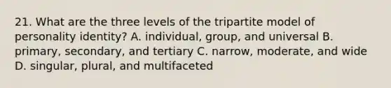 21. What are the three levels of the tripartite model of personality identity? A. individual, group, and universal B. primary, secondary, and tertiary C. narrow, moderate, and wide D. singular, plural, and multifaceted