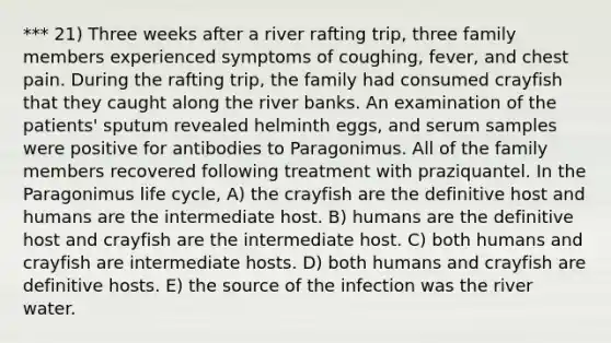 *** 21) Three weeks after a river rafting trip, three family members experienced symptoms of coughing, fever, and chest pain. During the rafting trip, the family had consumed crayfish that they caught along the river banks. An examination of the patients' sputum revealed helminth eggs, and serum samples were positive for antibodies to Paragonimus. All of the family members recovered following treatment with praziquantel. In the Paragonimus life cycle, A) the crayfish are the definitive host and humans are the intermediate host. B) humans are the definitive host and crayfish are the intermediate host. C) both humans and crayfish are intermediate hosts. D) both humans and crayfish are definitive hosts. E) the source of the infection was the river water.