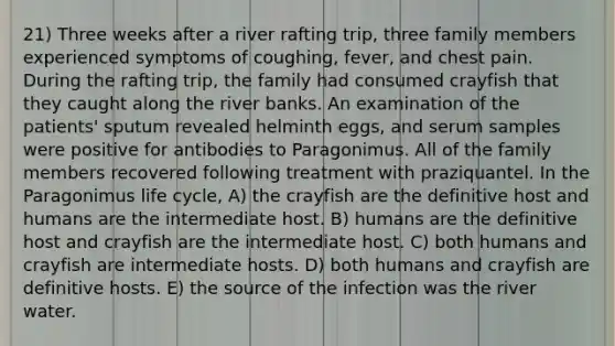 21) Three weeks after a river rafting trip, three family members experienced symptoms of coughing, fever, and chest pain. During the rafting trip, the family had consumed crayfish that they caught along the river banks. An examination of the patients' sputum revealed helminth eggs, and serum samples were positive for antibodies to Paragonimus. All of the family members recovered following treatment with praziquantel. In the Paragonimus life cycle, A) the crayfish are the definitive host and humans are the intermediate host. B) humans are the definitive host and crayfish are the intermediate host. C) both humans and crayfish are intermediate hosts. D) both humans and crayfish are definitive hosts. E) the source of the infection was the river water.