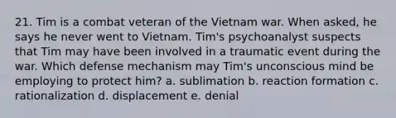 21. Tim is a combat veteran of the Vietnam war. When asked, he says he never went to Vietnam. Tim's psychoanalyst suspects that Tim may have been involved in a traumatic event during the war. Which defense mechanism may Tim's unconscious mind be employing to protect him? a. sublimation b. reaction formation c. rationalization d. displacement e. denial