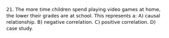 21. The more time children spend playing video games at home, the lower their grades are at school. This represents a: A) causal relationship. B) negative correlation. C) positive correlation. D) case study.