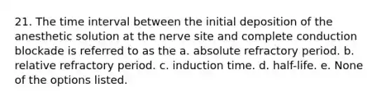 21. The time interval between the initial deposition of the anesthetic solution at the nerve site and complete conduction blockade is referred to as the a. absolute refractory period. b. relative refractory period. c. induction time. d. half-life. e. None of the options listed.