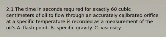 2.1 The time in seconds required for exactly 60 cubic centimeters of oil to flow through an accurately calibrated orifice at a specific temperature is recorded as a measurement of the oil's A. flash point. B. specific gravity. C. viscosity.