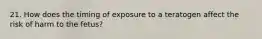 21. How does the timing of exposure to a teratogen affect the risk of harm to the fetus?