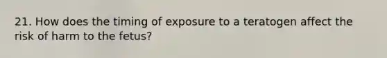 21. How does the timing of exposure to a teratogen affect the risk of harm to the fetus?