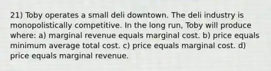 21) Toby operates a small deli downtown. The deli industry is monopolistically competitive. In the long run, Toby will produce where: a) marginal revenue equals marginal cost. b) price equals minimum average total cost. c) price equals marginal cost. d) price equals marginal revenue.