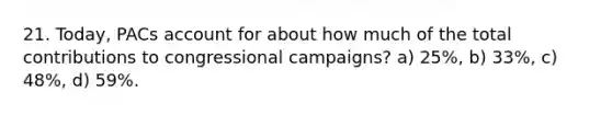 21. Today, PACs account for about how much of the total contributions to congressional campaigns? a) 25%, b) 33%, c) 48%, d) 59%.