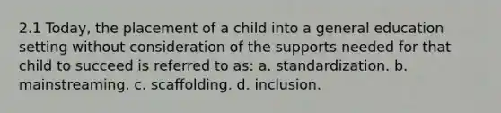 2.1 Today, the placement of a child into a general education setting without consideration of the supports needed for that child to succeed is referred to as: a. standardization. b. mainstreaming. c. scaffolding. d. inclusion.