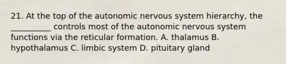 21. At the top of <a href='https://www.questionai.com/knowledge/kMqcwgxBsH-the-autonomic-nervous-system' class='anchor-knowledge'>the autonomic <a href='https://www.questionai.com/knowledge/kThdVqrsqy-nervous-system' class='anchor-knowledge'>nervous system</a></a> hierarchy, the __________ controls most of the autonomic nervous system functions via the reticular formation. A. thalamus B. hypothalamus C. limbic system D. pituitary gland