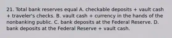 21. Total bank reserves equal A. checkable deposits + vault cash + traveler's checks. B. vault cash + currency in the hands of the nonbanking public. C. bank deposits at the Federal Reserve. D. bank deposits at the Federal Reserve + vault cash.