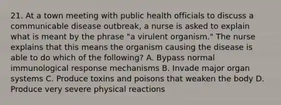 21. At a town meeting with public health officials to discuss a communicable disease outbreak, a nurse is asked to explain what is meant by the phrase "a virulent organism." The nurse explains that this means the organism causing the disease is able to do which of the following? A. Bypass normal immunological response mechanisms B. Invade major organ systems C. Produce toxins and poisons that weaken the body D. Produce very severe physical reactions