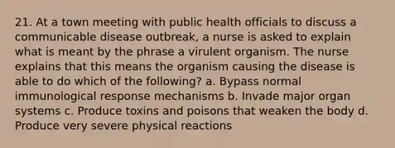 21. At a town meeting with public health officials to discuss a communicable disease outbreak, a nurse is asked to explain what is meant by the phrase a virulent organism. The nurse explains that this means the organism causing the disease is able to do which of the following? a. Bypass normal immunological response mechanisms b. Invade major organ systems c. Produce toxins and poisons that weaken the body d. Produce very severe physical reactions