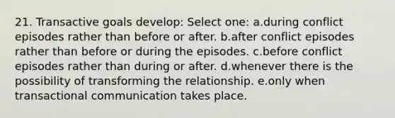 21. Transactive goals develop: Select one: a.during conflict episodes rather than before or after. b.after conflict episodes rather than before or during the episodes. c.before conflict episodes rather than during or after. d.whenever there is the possibility of transforming the relationship. e.only when transactional communication takes place.