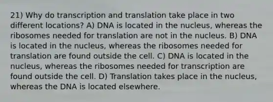 21) Why do transcription and translation take place in two different locations? A) DNA is located in the nucleus, whereas the ribosomes needed for translation are not in the nucleus. B) DNA is located in the nucleus, whereas the ribosomes needed for translation are found outside the cell. C) DNA is located in the nucleus, whereas the ribosomes needed for transcription are found outside the cell. D) Translation takes place in the nucleus, whereas the DNA is located elsewhere.