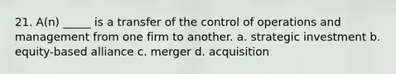 21. A(n) _____ is a transfer of the control of operations and management from one firm to another. a. strategic investment b. equity-based alliance c. merger d. acquisition