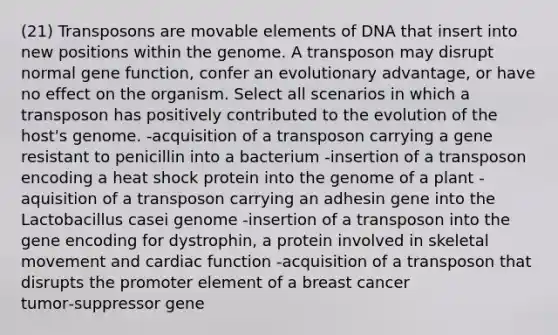 (21) Transposons are movable elements of DNA that insert into new positions within the genome. A transposon may disrupt normal gene function, confer an evolutionary advantage, or have no effect on the organism. Select all scenarios in which a transposon has positively contributed to the evolution of the host's genome. -acquisition of a transposon carrying a gene resistant to penicillin into a bacterium -insertion of a transposon encoding a heat shock protein into the genome of a plant -aquisition of a transposon carrying an adhesin gene into the Lactobacillus casei genome -insertion of a transposon into the gene encoding for dystrophin, a protein involved in skeletal movement and cardiac function -acquisition of a transposon that disrupts the promoter element of a breast cancer tumor‑suppressor gene