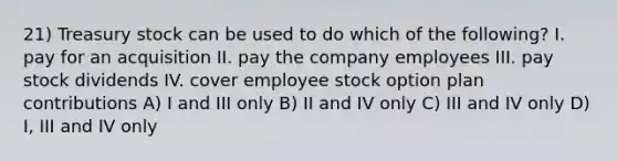 21) Treasury stock can be used to do which of the following? I. pay for an acquisition II. pay the company employees III. pay stock dividends IV. cover employee stock option plan contributions A) I and III only B) II and IV only C) III and IV only D) I, III and IV only