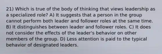 21) Which is true of the body of thinking that views leadership as a specialized role? A) It suggests that a person in the group cannot perform both leader and follower roles at the same time. B) It distinguishes between leader and follower roles. C) It does not consider the effects of the leader's behavior on other members of the group. D) Less attention is paid to the typical behavior of designated leaders.