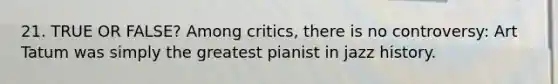 21. TRUE OR FALSE? Among critics, there is no controversy: Art Tatum was simply the greatest pianist in jazz history.