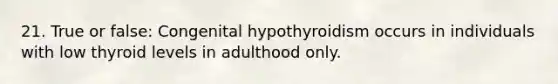 21. True or false: Congenital hypothyroidism occurs in individuals with low thyroid levels in adulthood only.