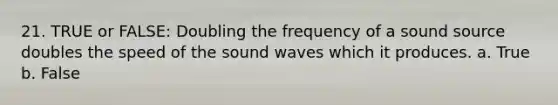 21. TRUE or FALSE: Doubling the frequency of a sound source doubles the speed of the sound waves which it produces. a. True b. False