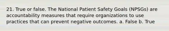 21. True or false. The National Patient Safety Goals (NPSGs) are accountability measures that require organizations to use practices that can prevent negative outcomes. a. False b. True