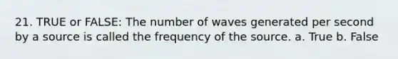 21. TRUE or FALSE: The number of waves generated per second by a source is called the frequency of the source. a. True b. False