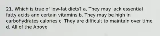 21. Which is true of low-fat diets? a. They may lack essential fatty acids and certain vitamins b. They may be high in carbohydrates calories c. They are difficult to maintain over time d. All of the Above