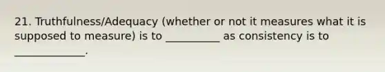 21. Truthfulness/Adequacy (whether or not it measures what it is supposed to measure) is to __________ as consistency is to _____________.