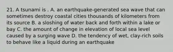 21. A tsunami is . A. an earthquake-generated sea wave that can sometimes destroy coastal cities thousands of kilometers from its source B. a sloshing of water back and forth within a lake or bay C. the amount of change in elevation of local sea level caused by a surging wave D. the tendency of wet, clay-rich soils to behave like a liquid during an earthquake