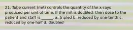 21. Tube current (mA) controls the quantity of the x-rays produced per unit of time. If the mA is doubled, then dose to the patient and staff is ______. a. tripled b. reduced by one-tenth c. reduced by one-half d. doubled