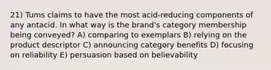 21) Tums claims to have the most acid-reducing components of any antacid. In what way is the brand's category membership being conveyed? A) comparing to exemplars B) relying on the product descriptor C) announcing category benefits D) focusing on reliability E) persuasion based on believability