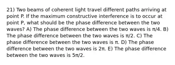 21) Two beams of coherent light travel different paths arriving at point P. If the maximum constructive interference is to occur at point P, what should be the phase difference between the two waves? A) The phase difference between the two waves is π/4. B) The phase difference between the two waves is π/2. C) The phase difference between the two waves is π. D) The phase difference between the two waves is 2π. E) The phase difference between the two waves is 5π/2.