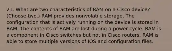 21. What are two characteristics of RAM on a Cisco device? (Choose two.) RAM provides nonvolatile storage. The configuration that is actively running on the device is stored in RAM. The contents of RAM are lost during a power cycle. RAM is a component in Cisco switches but not in Cisco routers. RAM is able to store multiple versions of IOS and configuration files.