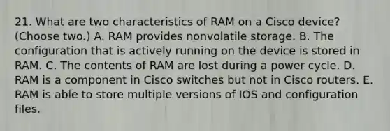 21. What are two characteristics of RAM on a Cisco device? (Choose two.) A. RAM provides nonvolatile storage. B. The configuration that is actively running on the device is stored in RAM. C. The contents of RAM are lost during a power cycle. D. RAM is a component in Cisco switches but not in Cisco routers. E. RAM is able to store multiple versions of IOS and configuration files.