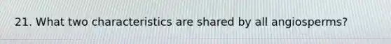 21. What two characteristics are shared by all angiosperms?