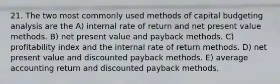 21. The two most commonly used methods of capital budgeting analysis are the A) internal rate of return and net present value methods. B) net present value and payback methods. C) profitability index and the internal rate of return methods. D) net present value and discounted payback methods. E) average accounting return and discounted payback methods.