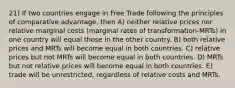 21) If two countries engage in Free Trade following the principles of comparative advantage, then A) neither relative prices nor relative marginal costs (marginal rates of transformation-MRTs) in one country will equal those in the other country. B) both relative prices and MRTs will become equal in both countries. C) relative prices but not MRTs will become equal in both countries. D) MRTs but not relative prices will become equal in both countries. E) trade will be unrestricted, regardless of relative costs and MRTs.