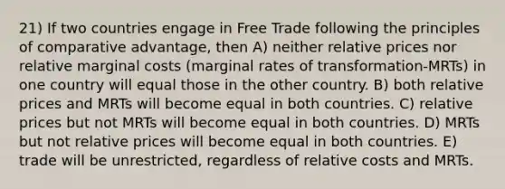 21) If two countries engage in Free Trade following the principles of comparative advantage, then A) neither relative prices nor relative marginal costs (marginal rates of transformation-MRTs) in one country will equal those in the other country. B) both relative prices and MRTs will become equal in both countries. C) relative prices but not MRTs will become equal in both countries. D) MRTs but not relative prices will become equal in both countries. E) trade will be unrestricted, regardless of relative costs and MRTs.