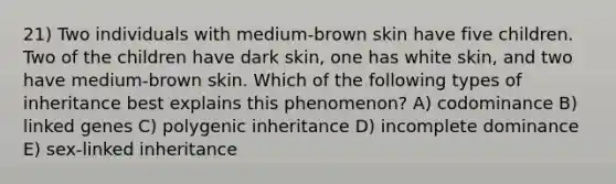 21) Two individuals with medium-brown skin have five children. Two of the children have dark skin, one has white skin, and two have medium-brown skin. Which of the following types of inheritance best explains this phenomenon? A) codominance B) linked genes C) polygenic inheritance D) incomplete dominance E) sex-linked inheritance